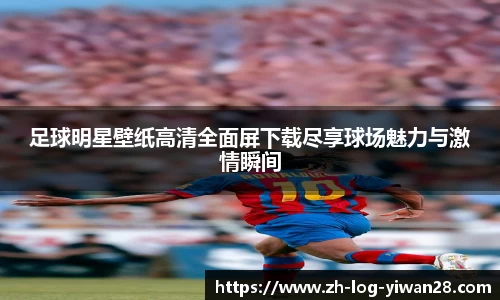 足球明星壁纸高清全面屏下载尽享球场魅力与激情瞬间